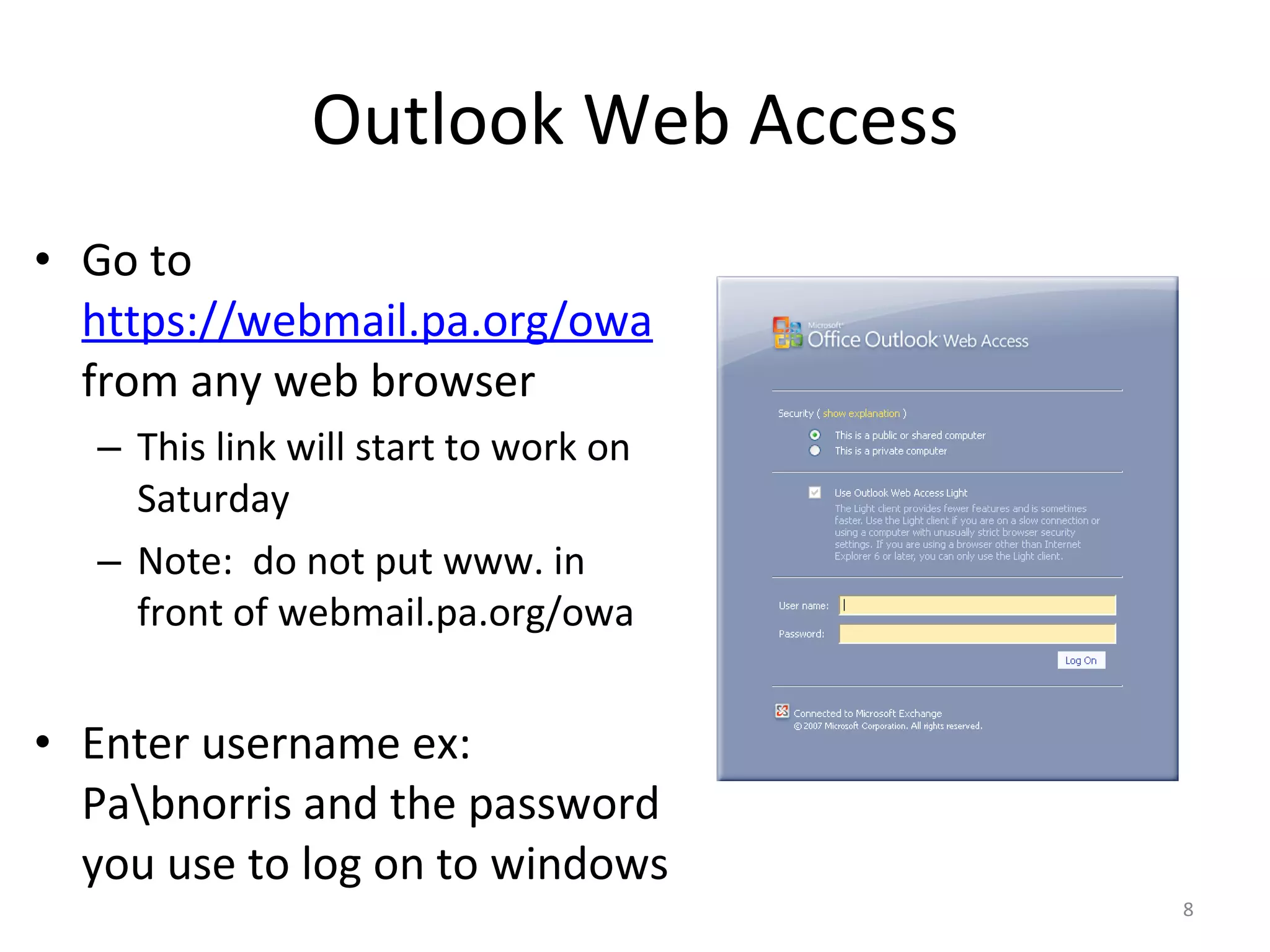 Outlook Web Access Go to  https://webmail.pa.org/owa   from any web browser This link will start to work on Saturday Note:  do not put www. in front of webmail.pa.org/owa Enter username ex:  Pa\bnorris and the password you use to log on to windows 