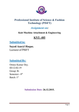 Page 1
Professional Institute of Science & Fashion
Technology (PISFT)
Assignment on:
Knit Machine Attachment & Engineering
KNT- 485
Submitted to:
Sayed Azaryl Haque.
Lecturer of PISFT
Submitted By:
Ormee Kumar Dey.
ID:12-02-19
Group: B-
Semester:- 8th
Batch: 1st
Submission Date: 26.12.2015.
 