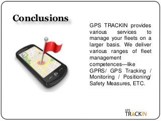 Conclusions
GPS TRACKIN provides
various services to
manage your fleets on a
larger basis. We deliver
various ranges of fleet
management
competences—like
GPRS/ GPS Tracking /
Monitoring / Positioning/
Safety Measures, ETC.
 