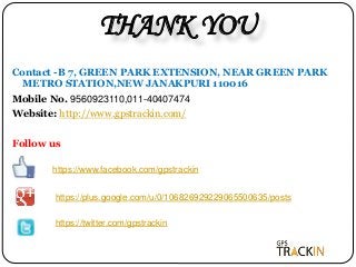 THANK YOU
Contact -B 7, GREEN PARK EXTENSION, NEAR GREEN PARK
METRO STATION,NEW JANAKPURI 110016
Mobile No. 9560923110,011-40407474
Website: http://www.gpstrackin.com/
Follow us
https://www.facebook.com/gpstrackin
https://twitter.com/gpstrackin
https://plus.google.com/u/0/106826929229065500635/posts
 