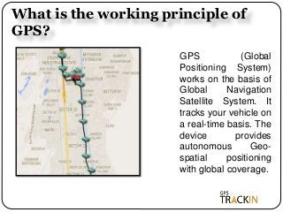 What is the working principle of
GPS?
GPS (Global
Positioning System)
works on the basis of
Global Navigation
Satellite System. It
tracks your vehicle on
a real-time basis. The
device provides
autonomous Geo-
spatial positioning
with global coverage.
 