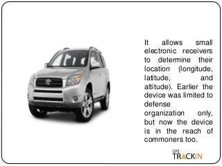 It allows small
electronic receivers
to determine their
location (longitude,
latitude, and
altitude). Earlier the
device was limited to
defense
organization only,
but now the device
is in the reach of
commoners too.
 