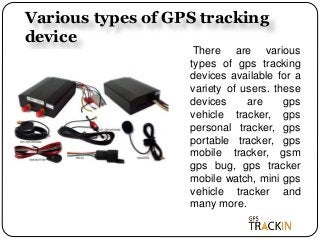 Various types of GPS tracking
device
There are various
types of gps tracking
devices available for a
variety of users. these
devices are gps
vehicle tracker, gps
personal tracker, gps
portable tracker, gps
mobile tracker, gsm
gps bug, gps tracker
mobile watch, mini gps
vehicle tracker and
many more.
 