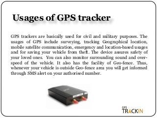 Usages of GPS tracker
GPS trackers are basically used for civil and military purposes. The
usages of GPS include surveying, tracking Geographical location,
mobile satellite communication, emergency and location-based usages
and for saving your vehicle from theft. The device assures safety of
your loved ones. You can also monitor surrounding sound and over-
speed of the vehicle. It also has the facility of Geo-fence. Thus,
whenever your vehicle is outside Geo-fence area you will get informed
through SMS alert on your authorised number.
 