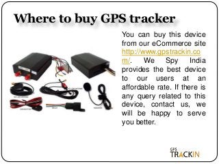 Where to buy GPS tracker
You can buy this device
from our eCommerce site
http://www.gpstrackin.co
m/. We Spy India
provides the best device
to our users at an
affordable rate. If there is
any query related to this
device, contact us, we
will be happy to serve
you better.
 