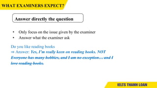• Only focus on the issue given by the examiner
• Answer what the examiner ask
Do you like reading books
⇒ Answer: Yes, I’m really keen on reading books. NOT
Everyone has many hobbies, and I am no exception… and I
love reading books.
Answer directly the question
WHAT EXAMINERS EXPECT?
 