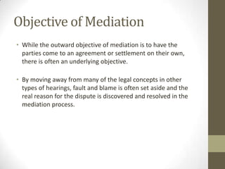 Objective of Mediation
• While the outward objective of mediation is to have the
  parties come to an agreement or settlement on their own,
  there is often an underlying objective.

• By moving away from many of the legal concepts in other
  types of hearings, fault and blame is often set aside and the
  real reason for the dispute is discovered and resolved in the
  mediation process.
 