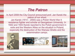 The Patron In April 2008 the City Council announced prof. Jan Karski the patron of our shool. Jan Karski (1914 – 2000) was a Polish World War II resistance fighter and scholar at Georgetown University. In 1942 and 1943 Karski reported to the Polish government in exile and the Western Allies on the situation in Poland, especially the destruction of the Warsaw Ghetto and the extermination camps. 