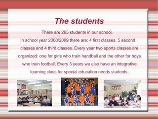 The students There are 265 students in our school.  In school year 2008/2009 there are: 4 first classes, 5 second classes and 4 third classes. Every year two sports classes are organized: one for girls who train handball and the other for boys who train football. Every 3 years we also have an integrative learning class for special education needs students. 