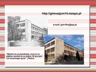 http://gimnazjum14.mzopo.pl e-mail:  g [email_address] "Myśleć to co prawdziwe, czuć to co piękne, kochać to co dobre. W tym jest cel rozumnego życia"   ( Platon ) 