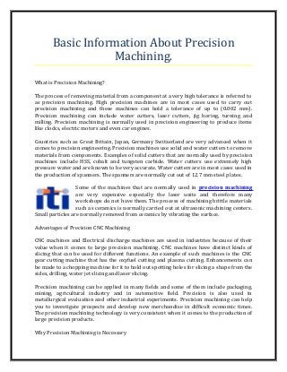 Basic Information About Precision
Machining.
What is Precision Machining?
The process of removing material from a component at a very high tolerance is referred to
as precision machining. High precision machines are in most cases used to carry out
precision machining and these machines can hold a tolerance of up to (0.002 mm).
Precision machining can include water cutters, laser cutters, jig boring, turning and
milling. Precision machining is normally used in precision engineering to produce items
like clocks, electric motors and even car engines.
Countries such as Great Britain, Japan, Germany Switzerland are very advanced when it
comes to precision engineering. Precision machines use solid and water cutters to remove
materials from components. Examples of solid cutters that are normally used by precision
machines include HSS, cobalt and tungsten carbide. Water cutters use extremely high
pressure water and are known to be very accurate. Water cutters are in most cases used in
the production of spanners. The spanners are normally cut out of 12.7 mm steel plates.
Some of the machines that are normally used in precision machining
are very expensive especially the laser units and therefore many
workshops do not have them. The process of machining brittle materials
such as ceramics is normally carried out at ultrasonic machining centers.
Small particles are normally removed from ceramics by vibrating the surface.
Advantages of Precision CNC Machining
CNC machines and Electrical discharge machines are used in industries because of their
value when it comes to large precision machining. CNC machines have distinct kinds of
slicing that can be used for different functions. An example of such machines is the CNC
gear cutting machine that has the oxyfuel cutting and plasma cutting. Enhancements can
be made to a chopping machine for it to hold out spotting holes for slicing a shape from the
sides, drilling, water jet slicing and laser slicing.
Precision machining can be applied in many fields and some of them include packaging,
mining, agricultural industry and in automotive field. Precision is also used in
metallurgical evaluation and other industrial experiments. Precision machining can help
you to investigate prospects and develop new merchandise in difficult economic times.
The precision machining technology is very consistent when it comes to the production of
large precision products.
Why Precision Machining is Necessary

 