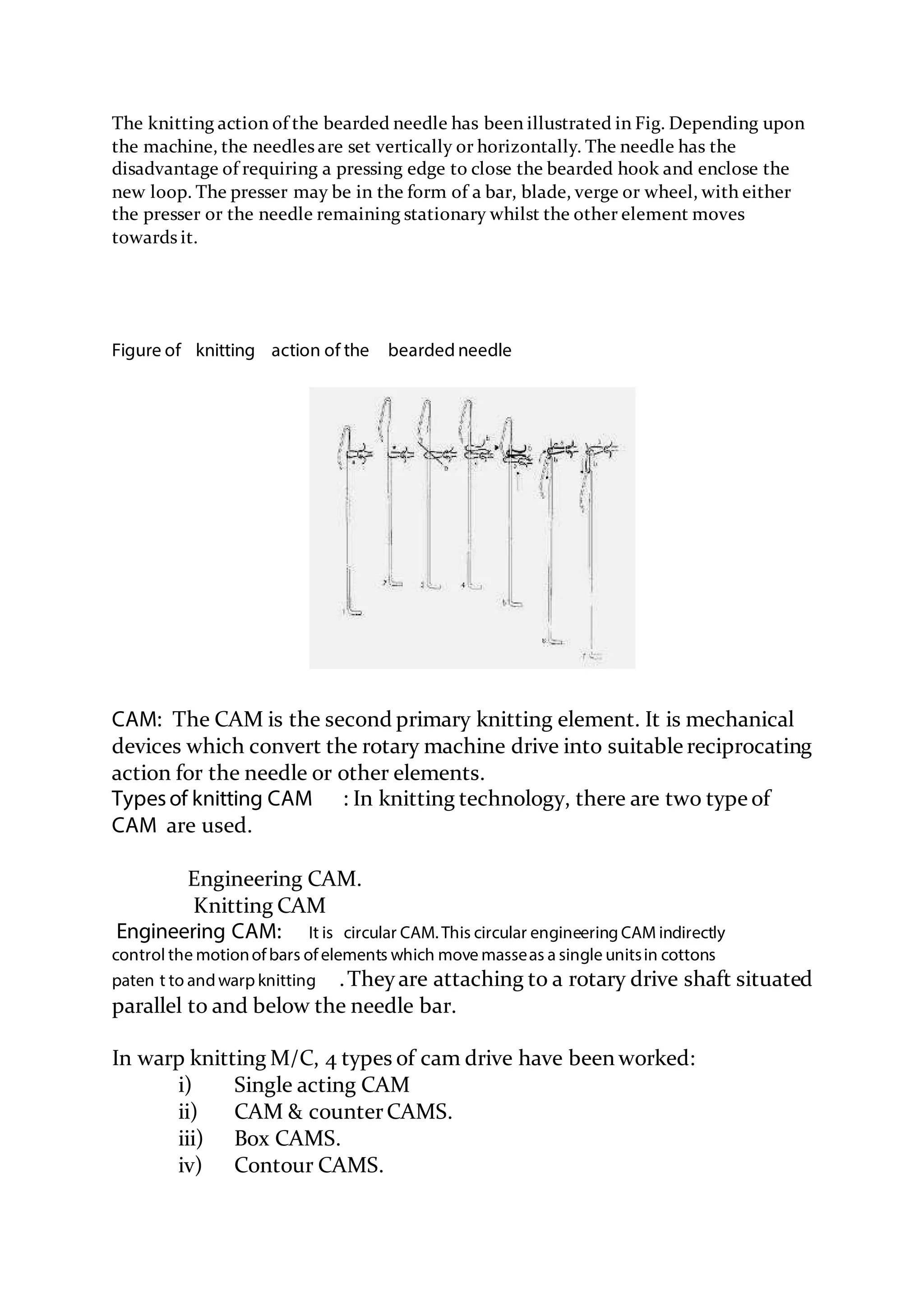 The knitting action of the bearded needle has been illustrated in Fig. Depending upon
the machine, the needles are set vertically or horizontally. The needle has the
disadvantage of requiring a pressing edge to close the bearded hook and enclose the
new loop. The presser may be in the form of a bar, blade, verge or wheel, with either
the presser or the needle remaining stationary whilst the other element moves
towards it.
Figure of knitting action of the bearded needle
CAM: The CAM is the second primary knitting element. It is mechanical
devices which convert the rotary machine drive into suitable reciprocating
action for the needle or other elements.
Typesof knitting CAM : In knitting technology, there are two type of
CAM are used.
Engineering CAM.
Knitting CAM
Engineering CAM: It is circular CAM. This circular engineering CAM indirectly
control the motionof bars of elements which move masseas a single unitsin cottons
paten t to and warp knitting .They are attaching to a rotary drive shaft situated
parallel to and below the needle bar.
In warp knitting M/C, 4 types of cam drive have been worked:
i) Single acting CAM
ii) CAM & counterCAMS.
iii) Box CAMS.
iv) Contour CAMS.
 