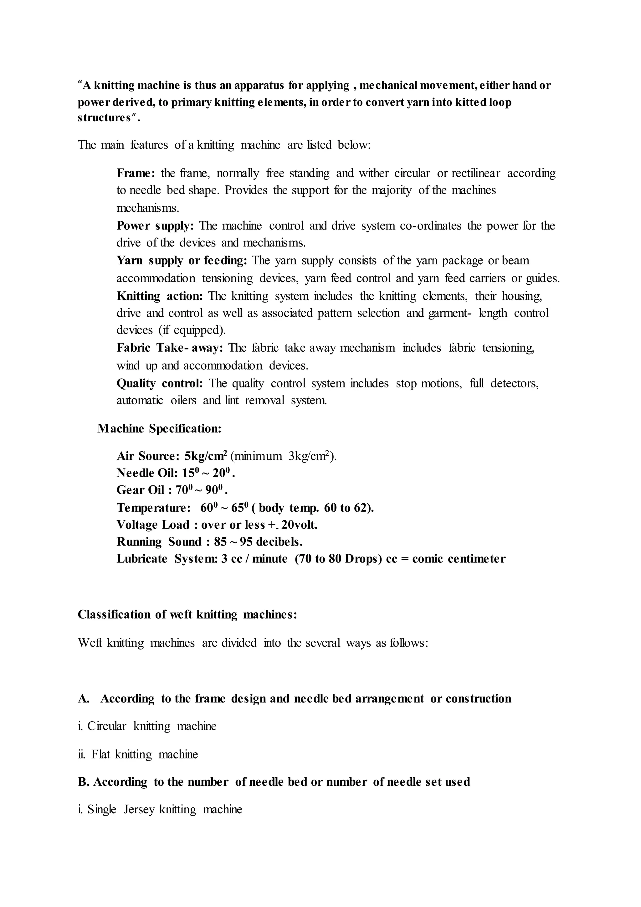 “A knitting machine is thus an apparatus for applying , mechanical movement, either hand or
power derived, to primary knitting elements, in order to convert yarn into kitted loop
structures”.
The main features of a knitting machine are listed below:
Frame: the frame, normally free standing and wither circular or rectilinear according
to needle bed shape. Provides the support for the majority of the machines
mechanisms.
Power supply: The machine control and drive system co-ordinates the power for the
drive of the devices and mechanisms.
Yarn supply or feeding: The yarn supply consists of the yarn package or beam
accommodation tensioning devices, yarn feed control and yarn feed carriers or guides.
Knitting action: The knitting system includes the knitting elements, their housing,
drive and control as well as associated pattern selection and garment- length control
devices (if equipped).
Fabric Take- away: The fabric take away mechanism includes fabric tensioning,
wind up and accommodation devices.
Quality control: The quality control system includes stop motions, full detectors,
automatic oilers and lint removal system.
Machine Specification:
Air Source: 5kg/cm2 (minimum 3kg/cm2).
Needle Oil: 150 ~ 200 .
Gear Oil : 700 ~ 900 .
Temperature: 600 ~ 650 ( body temp. 60 to 62).
Voltage Load : over or less +- 20volt.
Running Sound : 85 ~ 95 decibels.
Lubricate System: 3 cc / minute (70 to 80 Drops) cc = comic centimeter
Classification of weft knitting machines:
Weft knitting machines are divided into the several ways as follows:
A. According to the frame design and needle bed arrangement or construction
i. Circular knitting machine
ii. Flat knitting machine
B. According to the number of needle bed or number of needle set used
i. Single Jersey knitting machine
 