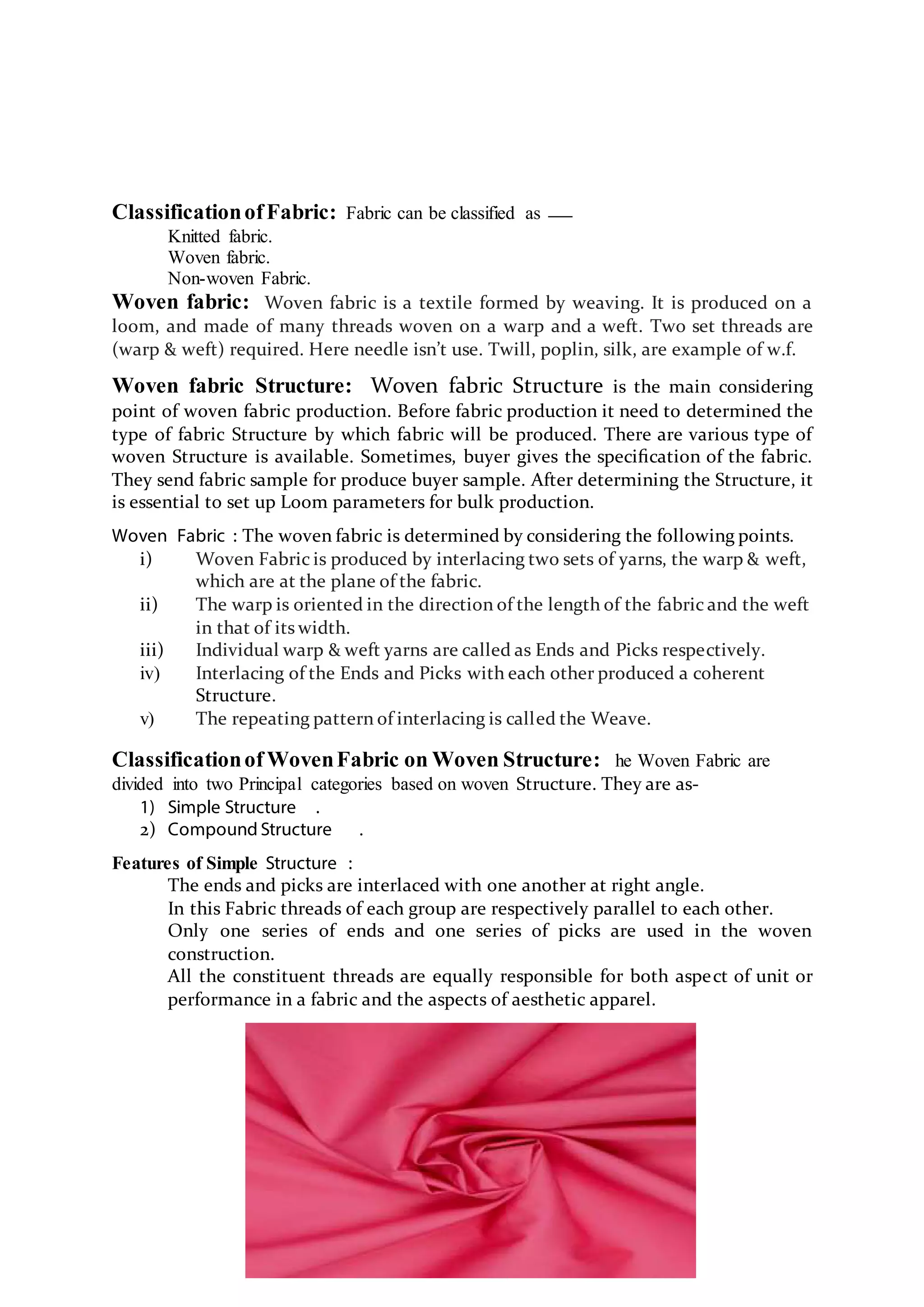 ClassificationofFabric: Fabric can be classified as
Knitted fabric.
Woven fabric.
Non-woven Fabric.
Woven fabric: Woven fabric is a textile formed by weaving. It is produced on a
loom, and made of many threads woven on a warp and a weft. Two set threads are
(warp & weft) required. Here needle isn’t use. Twill, poplin, silk, are example of w.f.
Woven fabric Structure: Woven fabric Structure is the main considering
point of woven fabric production. Before fabric production it need to determined the
type of fabric Structure by which fabric will be produced. There are various type of
woven Structure is available. Sometimes, buyer gives the speciﬁcation of the fabric.
They send fabric sample for produce buyer sample. After determining the Structure, it
is essential to set up Loom parameters for bulk production.
Woven Fabric : The woven fabric is determined by considering the following points.
i) Woven Fabric is produced by interlacing two sets of yarns, the warp & weft,
which are at the plane of the fabric.
ii) The warp is oriented in the direction of the length of the fabric and the weft
in that of its width.
iii) Individual warp & weft yarns are called as Ends and Picks respectively.
iv) Interlacing of the Ends and Picks with each other produced a coherent
Structure.
v) The repeating pattern of interlacing is called the Weave.
Classificationof WovenFabric on Woven Structure: he Woven Fabric are
divided into two Principal categories based on woven Structure. They are as-
1) Simple Structure .
2) Compound Structure .
Features of Simple Structure :
The ends and picks are interlaced with one another at right angle.
In this Fabric threads of each group are respectively parallel to each other.
Only one series of ends and one series of picks are used in the woven
construction.
All the constituent threads are equally responsible for both aspect of unit or
performance in a fabric and the aspects of aesthetic apparel.
 