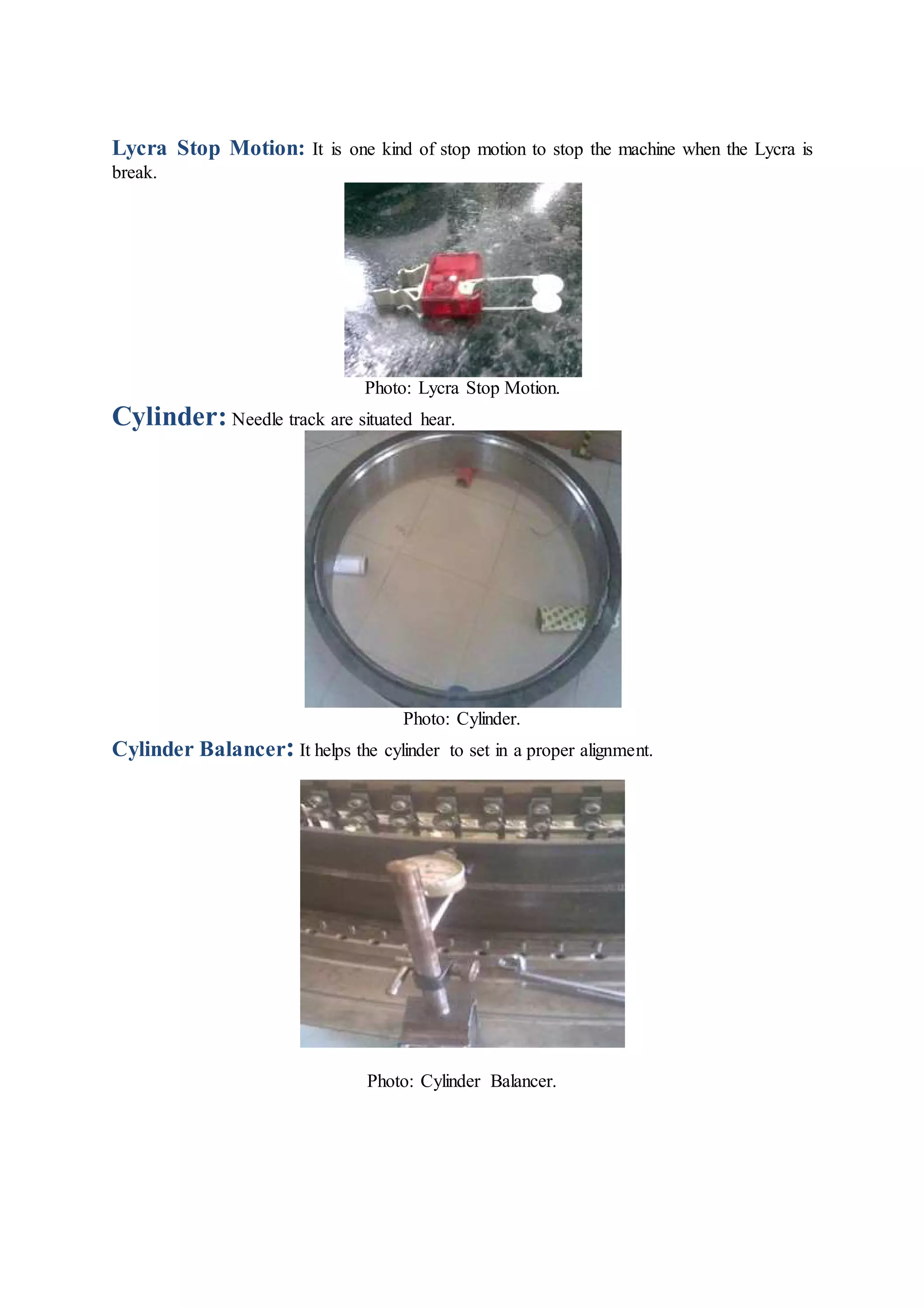 Lycra Stop Motion: It is one kind of stop motion to stop the machine when the Lycra is
break.
Photo: Lycra Stop Motion.
Cylinder: Needle track are situated hear.
Photo: Cylinder.
Cylinder Balancer: It helps the cylinder to set in a proper alignment.
Photo: Cylinder Balancer.
 