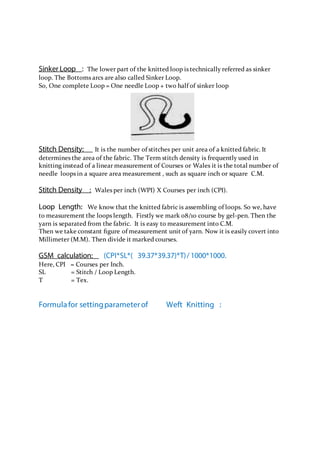 Sinker Loop : The lower part of the knitted loop is technically referred as sinker
loop. The Bottoms arcs are also called Sinker Loop.
So, One complete Loop = One needle Loop + two half of sinker loop
Stitch Density: It is the number of stitches per unit area of a knitted fabric. It
determines the area of the fabric. The Term stitch density is frequently used in
knitting instead of a linear measurement of Courses or Wales it is the total number of
needle loops in a square area measurement , such as square inch or square C.M.
Stitch Density : Wales per inch (WPI) X Courses per inch (CPI).
Loop Length: We know that the knitted fabric is assembling of loops. So we, have
to measurement the loops length. Firstly we mark 08/10 course by gel-pen. Then the
yarn is separated from the fabric. It is easy to measurement into C.M.
Then we take constant ﬁgure of measurement unit of yarn. Now it is easily covert into
Millimeter (M.M). Then divide it marked courses.
GSM calculation: (CPI*SL*( 39.37*39.37)*T)/ 1000*1000.
Here, CPI = Courses per Inch.
SL = Stitch / Loop Length.
T = Tex.
Formulafor settingparameterof Weft Knitting :
 