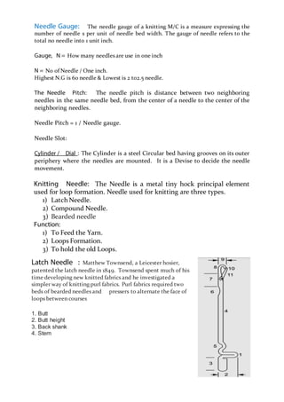 Page 12
Needle Gauge: The needle gauge of a knitting M/C is a measure expressing the
number of needle s per unit of needle bed width. The gauge of needle refers to the
total no needle into 1 unit inch.
Gauge, N = How many needles are use in one inch
N = No of Needle / One inch.
Highest N.G is 60 needle & Lowest is 2 to2.5 needle.
The Needle Pitch: The needle pitch is distance between two neighboring
needles in the same needle bed, from the center of a needle to the center of the
neighboring needles.
Needle Pitch = 1 / Needle gauge.
Needle Slot:
Cylinder / Dial : The Cylinder is a steel Circular bed having grooves on its outer
periphery where the needles are mounted. It is a Devise to decide the needle
movement.
Knitting Needle: The Needle is a metal tiny hock principal element
used for loop formation. Needle used for knitting are three types.
1) Latch Needle.
2) Compound Needle.
3) Bearded needle
Function:
1) To Feed the Yarn.
2) Loops Formation.
3) To hold the old Loops.
Latch Needle : Matthew Townsend, a Leicester hosier,
patented the latch needle in 1849. Townsend spent much of his
time developing new knitted fabrics and he investigated a
simpler way of knitting purl fabrics. Purl fabrics required two
beds of bearded needles and pressers to alternate the face of
loops between courses
1. Butt
2. Butt height
3. Back shank
4. Stem
 