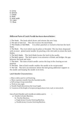 5. Crimp
6. Groove
7. Cheek
8. Hook
9. Hook width
10. Latch
11. Rivet.
Different Parts of Latch Needle has been showedbelow:
1. The Hook: The hook which draws and returns the new loop.
2. The slot or Saw Cut: This slot receives the latch blade.
3. The Cheeks or Slot Walls: It is either punched or riveted to fulcrum the latch
blade.
4. The Rivet: The rivet which may be plain or threaded. This has been dispensed
with on most plated metal needles by pinching n the slot walls to retain the latch
blades.
5. The latch blade: This latch blade locates the latch in the needle.
6. The latch spoon: The latch spoon is an extension of blade and bridges the gap
between the hook and stem.
7. The stem: The stem of latch needle carries the loop in the clearing on rest
position.
8. The Butt: Butt of latch needle enables the needle to be reciprocated.
9. The Tail: The tail is an extension below the butt giving additional support to
the needle and keeping the needle in its trick.
Latch Needle Characteristics:
1. Most widely used in weft knitting.
2. More expensive needle than the bearded needle.
3. Self acting or loop controlled.
4. Work at any angle.
5. Needle Depth determines the loop length.
6. Variation of the height of reciprocating produces knit, tuck or miss stitch.
Uses of Latch Needle: Latch needle are widely used in –
a) Double Cylinder Machine,
b) Flat Bar Machine,
3. Single Jersey Circular Knitting Machine,
4. Double Jersey Circular Knitting Machine.
 