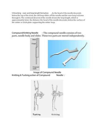 5 Knocking -over and loop length formation . As the head of the needle descends
below the top of the trick, the old loop slides off the needle and the new loop is drawn
through it. The continued descent of the needle draws the loop length, which is
approximately twice the distance the head of the needle descends, below the surface of
the sinker or trick-plate supporting the sinker loop.
CompoundKnitting Needle : The compound needle consists of two
parts, needle body and slider. These two parts are moved independently.
Image of Compound Needle
Knitting & Tucking action of Compound Needle :
 