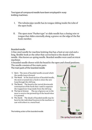 Two typesof compoundneedle have been employedin warp
knitting machines:
I. The tubularpipe needle has its tongue sliding inside the tube of
the open hook.
II. The open stem “Pushertype” or slide needle has a closing wire or
tongue that slides externally along a groove on the edge of the ﬂat
hook member.
Beardedneedle
A ﬁne steel needle for machine knitting that has a butt at one end and a
long, ﬂexible hook at the other that curves back to the shank of the
needle. Also known as spring needle. Bearded needles were used on tricot
machines
A bearded needle shown with the beard in the open and closed positions.
The needle consists of ﬁve main parts
The main parts of the beardedneedle
1) Stem: The stem of bearded needle around which
the needle loop is formed.
2) The Head: In the head section of bearded needle,
the stem is turned into a hook to draw the new
loop through the old loop.
3) The Beard: The beard is the curved downwards
continuation of the hook that s used to separate
the trapped new loop inside from the old loop.
4) The Eye or Groove: The eye of groove cut in the
stem to receive the pointed tip of the beard when
it is pressed.
5) The shank: The shank of bearded needle may be
bent for the individual location in the machine or
cast with others in a metal lead.
The knitting action of the bearded needle
 