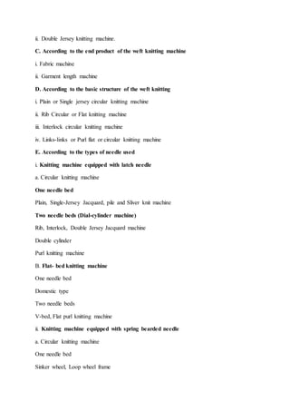 ii. Double Jersey knitting machine.
C. According to the end product of the weft knitting machine
i. Fabric machine
ii. Garment length machine
D. According to the basic structure of the weft knitting
i. Plain or Single jersey circular knitting machine
ii. Rib Circular or Flat knitting machine
iii. Interlock circular knitting machine
iv. Links-links or Purl flat or circular knitting machine
E. According to the types of needle used
i. Knitting machine equipped with latch needle
a. Circular knitting machine
One needle bed
Plain, Single-Jersey Jacquard, pile and Sliver knit machine
Two needle beds (Dial-cylinder machine)
Rib, Interlock, Double Jersey Jacquard machine
Double cylinder
Purl knitting machine
B. Flat- bed knitting machine
One needle bed
Domestic type
Two needle beds
V-bed, Flat purl knitting machine
ii. Knitting machine equipped with spring bearded needle
a. Circular knitting machine
One needle bed
Sinker wheel, Loop wheel frame
 