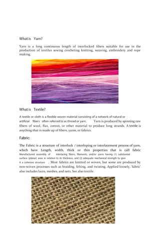 What is Yarn?
Yarn is a long continuous length of interlocked ﬁbers suitable for use in the
production of textiles sewing crocheting knitting, weaving, embroidery and rope
making.
What is Textile?
A textile or cloth is a flexible woven material consisting of a network of natural or
artificial fibers often referred to as thread or yarn. Yarn is produced by spinning raw
ﬁbers of wool, ﬂax, cotton, or other material to produce long strands. A textile is
anything that is made up of ﬁbers, yarns, or fabrics.
Fabric:
The Fabric is a structure of interlock / interloping or interlacement process of yarn,
which have Length, width, thick or thin properties that is call fabric
Manufactured assembly of interlacing fibers, filaments, and/or yarns having (1) substantial
surface (planar) area in relation to its thickness, and (2) adequate mechanical strength to give
it a cohesive structure . Most fabrics are knitted or woven, but some are produced by
non-woven processes such as braiding, felting, and twisting. Applied loosely, 'fabric'
also includes laces, meshes, and nets. See also textile.
 