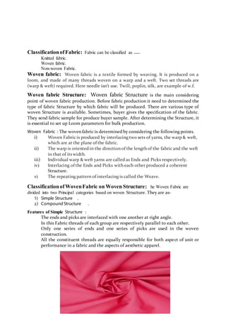 ClassificationofFabric: Fabric can be classified as
Knitted fabric.
Woven fabric.
Non-woven Fabric.
Woven fabric: Woven fabric is a textile formed by weaving. It is produced on a
loom, and made of many threads woven on a warp and a weft. Two set threads are
(warp & weft) required. Here needle isn’t use. Twill, poplin, silk, are example of w.f.
Woven fabric Structure: Woven fabric Structure is the main considering
point of woven fabric production. Before fabric production it need to determined the
type of fabric Structure by which fabric will be produced. There are various type of
woven Structure is available. Sometimes, buyer gives the speciﬁcation of the fabric.
They send fabric sample for produce buyer sample. After determining the Structure, it
is essential to set up Loom parameters for bulk production.
Woven Fabric : The woven fabric is determined by considering the following points.
i) Woven Fabric is produced by interlacing two sets of yarns, the warp & weft,
which are at the plane of the fabric.
ii) The warp is oriented in the direction of the length of the fabric and the weft
in that of its width.
iii) Individual warp & weft yarns are called as Ends and Picks respectively.
iv) Interlacing of the Ends and Picks with each other produced a coherent
Structure.
v) The repeating pattern of interlacing is called the Weave.
Classificationof WovenFabric on Woven Structure: he Woven Fabric are
divided into two Principal categories based on woven Structure. They are as-
1) Simple Structure .
2) Compound Structure .
Features of Simple Structure :
The ends and picks are interlaced with one another at right angle.
In this Fabric threads of each group are respectively parallel to each other.
Only one series of ends and one series of picks are used in the woven
construction.
All the constituent threads are equally responsible for both aspect of unit or
performance in a fabric and the aspects of aesthetic apparel.
 