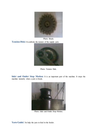 Photo: Brush.
Tension Disk: It confronts the tension of the supply yarn.
Photo: Tension Disk.
Inlet and Outlet Stop Motion: It is an important part of the machine. It stops the
machine instantly when a yarn is break.
Photo: Inlet and Outlet Stop Motion.
Yarn Guide: Its help the yarn to feed in the feeder.
 
