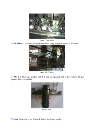 Photo: Yarn Guide.
MPF Wheel: Its control the speed of the MPF. Pulley belt gives motion to the wheel.
Photo: MPF Wheel.
MPF: It is Mamenger positive feed. It is also an important part of the machine. It’s give
positive feed to the machine.
Photo: MPF.
Feeder Ring: It is a ring. Where all feeders are pleased together.
 