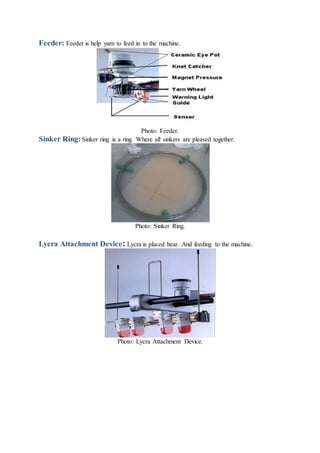 Feeder: Feeder is help yarn to feed in to the machine.
Photo: Feeder.
Sinker Ring: Sinker ring is a ring. Where all sinkers are pleased together.
Photo: Sinker Ring.
Lycra Attachment Device: Lycra is placed hear. And feeding to the machine.
Photo: Lycra Attachment Device.
 