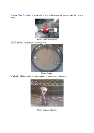 Lycra Stop Motion: It is one kind of stop motion to stop the machine when the Lycra is
break.
Photo: Lycra Stop Motion.
Cylinder: Needle track are situated hear.
Photo: Cylinder.
Cylinder Balancer: It helps the cylinder to set in a proper alignment.
Photo: Cylinder Balancer.
 