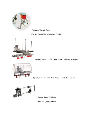 Choice of Output Base
For use Auto Color Changing Feeder
Spandex Feeder (For Use Circular Knitting Machine)
Spandex Feeder with PVC Transparent Dust Cover
Double Tape Tensional
For Use Quality Wheel
 