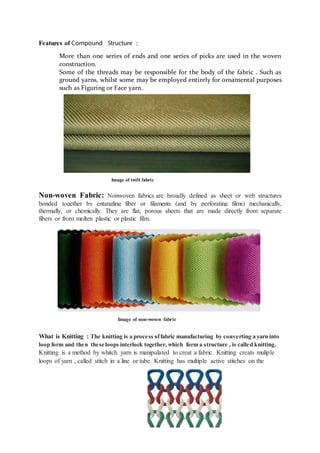 Features of Compound Structure :
More than one series of ends and one series of picks are used in the woven
construction.
Some of the threads may be responsible for the body of the fabric . Such as
ground yarns, whilst some may be employed entirely for ornamental purposes
such as Figuring or Face yarn.
Image of twill fabric
Non-woven Fabric: Nonwoven fabrics are broadly defined as sheet or web structures
bonded together by entangling fiber or filaments (and by perforating films) mechanically,
thermally, or chemically. They are flat, porous sheets that are made directly from separate
fibers or from molten plastic or plastic film.
Image of non-woven fabric
What is Knitting : The knitting is a process offabric manufacturing by converting a yarn into
loop form and then these loops interlock together, which form a structure , is called knitting.
Knitting is a method by whitch yarn is manipulated to creat a fabric. Knitting creats muliple
loops of yarn , called stitch in a line or tube. Knitting has multiple active stitches on the
 
