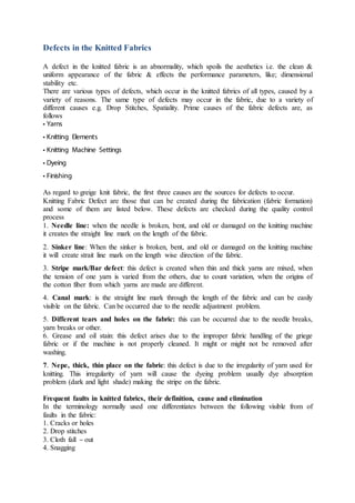 Defects in the Knitted Fabrics
A defect in the knitted fabric is an abnormality, which spoils the aesthetics i.e. the clean &
uniform appearance of the fabric & effects the performance parameters, like; dimensional
stability etc.
There are various types of defects, which occur in the knitted fabrics of all types, caused by a
variety of reasons. The same type of defects may occur in the fabric, due to a variety of
different causes e.g. Drop Stitches, Spatiality. Prime causes of the fabric defects are, as
follows
• Yarns
• Knitting Elements
• Knitting Machine Settings
• Dyeing
• Finishing
As regard to greige knit fabric, the first three causes are the sources for defects to occur.
Knitting Fabric Defect are those that can be created during the fabrication (fabric formation)
and some of them are listed below. These defects are checked during the quality control
process
1. Needle line: when the needle is broken, bent, and old or damaged on the knitting machine
it creates the straight line mark on the length of the fabric.
2. Sinker line: When the sinker is broken, bent, and old or damaged on the knitting machine
it will create strait line mark on the length wise direction of the fabric.
3. Stripe mark/Bar defect: this defect is created when thin and thick yarns are mixed, when
the tension of one yarn is varied from the others, due to count variation, when the origins of
the cotton fiber from which yarns are made are different.
4. Canal mark: is the straight line mark through the length of the fabric and can be easily
visible on the fabric. Can be occurred due to the needle adjustment problem.
5. Different tears and holes on the fabric: this can be occurred due to the needle breaks,
yarn breaks or other.
6. Grease and oil stain: this defect arises due to the improper fabric handling of the griege
fabric or if the machine is not properly cleaned. It might or might not be removed after
washing.
7. Nepe, thick, thin place on the fabric: this defect is due to the irregularity of yarn used for
knitting. This irregularity of yarn will cause the dyeing problem usually dye absorption
problem (dark and light shade) making the stripe on the fabric.
Frequent faults in knitted fabrics, their definition, cause and elimination
In the terminology normally used one differentiates between the following visible from of
faults in the fabric:
1. Cracks or holes
2. Drop stitches
3. Cloth fall – out
4. Snagging
 