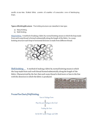 needle at one time. Knitted fabric consists of a number of consecutive rows of interlooping
loops.
Types ofKnittingStructure: The knitting structure can classified in two type-
a) Warp Knitting.
b) Weft Knitting.
Warp knitting: A method of making a fabric by normal knitting means is which the loop made
from each warp thread is formed substantially along the length of the fabric. In a warp
knitting structure each loop in horizontal direction is made from diﬀerent thread.
Weft knitting: A method of making a fabric by normal knitting means is which
the loop made from each weft thread formed substantially along the length of the
fabric. Characterized by the fact that each warp thread is feed more or less in the line
with the direction in which the fabric is produced.
ProcessFlowChartofWeftKnitting:
Yarn in Package Form
Place the yarn package in the Creel
Feeding the Yarn
Set the M/C as per Design and GSM
 