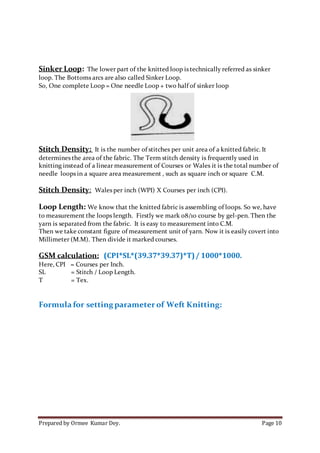Prepared by Ormee Kumar Dey. Page 10
Sinker Loop: The lower part of the knitted loop is technically referred as sinker
loop. The Bottoms arcs are also called Sinker Loop.
So, One complete Loop = One needle Loop + two half of sinker loop
Stitch Density: It is the number of stitches per unit area of a knitted fabric. It
determines the area of the fabric. The Term stitch density is frequently used in
knitting instead of a linear measurement of Courses or Wales it is the total number of
needle loops in a square area measurement , such as square inch or square C.M.
Stitch Density: Wales per inch (WPI) X Courses per inch (CPI).
Loop Length: We know that the knitted fabric is assembling of loops. So we, have
to measurement the loops length. Firstly we mark 08/10 course by gel-pen. Then the
yarn is separated from the fabric. It is easy to measurement into C.M.
Then we take constant figure of measurement unit of yarn. Now it is easily covert into
Millimeter (M.M). Then divide it marked courses.
GSM calculation: (CPI*SL*(39.37*39.37)*T)/ 1000*1000.
Here, CPI = Courses per Inch.
SL = Stitch / Loop Length.
T = Tex.
Formula for setting parameter of Weft Knitting:
 