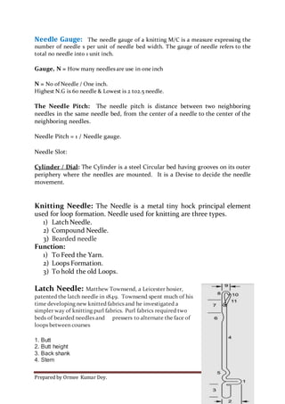 Prepared by Ormee Kumar Dey. Page 12
Needle Gauge: The needle gauge of a knitting M/C is a measure expressing the
number of needle s per unit of needle bed width. The gauge of needle refers to the
total no needle into 1 unit inch.
Gauge, N = How many needles are use in one inch
N = No of Needle / One inch.
Highest N.G is 60 needle & Lowest is 2 to2.5 needle.
The Needle Pitch: The needle pitch is distance between two neighboring
needles in the same needle bed, from the center of a needle to the center of the
neighboring needles.
Needle Pitch = 1 / Needle gauge.
Needle Slot:
Cylinder / Dial: The Cylinder is a steel Circular bed having grooves on its outer
periphery where the needles are mounted. It is a Devise to decide the needle
movement.
Knitting Needle: The Needle is a metal tiny hock principal element
used for loop formation. Needle used for knitting are three types.
1) Latch Needle.
2) Compound Needle.
3) Bearded needle
Function:
1) To Feed the Yarn.
2) Loops Formation.
3) To hold the old Loops.
Latch Needle: Matthew Townsend, a Leicester hosier,
patented the latch needle in 1849. Townsend spent much of his
time developing new knitted fabrics and he investigated a
simpler way of knitting purl fabrics. Purl fabrics required two
beds of bearded needles and pressers to alternate the face of
loops between courses
1. Butt
2. Butt height
3. Back shank
4. Stem
 