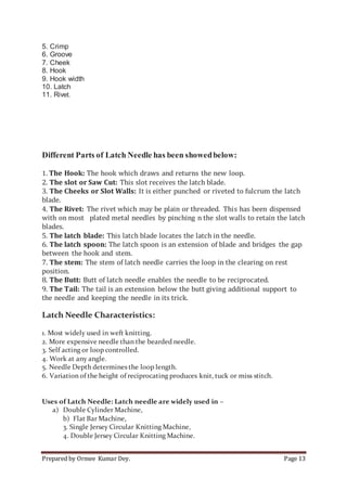 Prepared by Ormee Kumar Dey. Page 13
5. Crimp
6. Groove
7. Cheek
8. Hook
9. Hook width
10. Latch
11. Rivet.
Different Parts of Latch Needle has been showedbelow:
1. The Hook: The hook which draws and returns the new loop.
2. The slot or Saw Cut: This slot receives the latch blade.
3. The Cheeks or Slot Walls: It is either punched or riveted to fulcrum the latch
blade.
4. The Rivet: The rivet which may be plain or threaded. This has been dispensed
with on most plated metal needles by pinching n the slot walls to retain the latch
blades.
5. The latch blade: This latch blade locates the latch in the needle.
6. The latch spoon: The latch spoon is an extension of blade and bridges the gap
between the hook and stem.
7. The stem: The stem of latch needle carries the loop in the clearing on rest
position.
8. The Butt: Butt of latch needle enables the needle to be reciprocated.
9. The Tail: The tail is an extension below the butt giving additional support to
the needle and keeping the needle in its trick.
Latch Needle Characteristics:
1. Most widely used in weft knitting.
2. More expensive needle than the bearded needle.
3. Self acting or loop controlled.
4. Work at any angle.
5. Needle Depth determines the loop length.
6. Variation of the height of reciprocating produces knit, tuck or miss stitch.
Uses of Latch Needle: Latch needle are widely used in –
a) Double Cylinder Machine,
b) Flat Bar Machine,
3. Single Jersey Circular Knitting Machine,
4. Double Jersey Circular Knitting Machine.
 