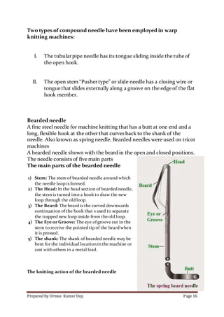 Prepared by Ormee Kumar Dey. Page 16
Two types of compound needle have been employed in warp
knitting machines:
I. The tubularpipe needle has its tongue sliding inside the tube of
the open hook.
II. The open stem “Pushertype” or slide needle has a closing wire or
tongue that slides externally along a groove on the edge of the flat
hook member.
Bearded needle
A fine steel needle for machine knitting that has a butt at one end and a
long, flexible hook at the other that curves back to the shank of the
needle. Also known as spring needle. Bearded needles were used on tricot
machines
A bearded needle shown with the beard in the open and closed positions.
The needle consists of five main parts
The main parts of the bearded needle
1) Stem: The stem of bearded needle around which
the needle loop is formed.
2) The Head: In the head section of bearded needle,
the stem is turned into a hook to draw the new
loop through the old loop.
3) The Beard: The beard is the curved downwards
continuation of the hook that s used to separate
the trapped new loop inside from the old loop.
4) The Eye or Groove: The eye of groove cut in the
stem to receive the pointed tip of the beard when
it is pressed.
5) The shank: The shank of bearded needle may be
bent for the individual location in the machine or
cast with others in a metal lead.
The knitting action of the bearded needle
 