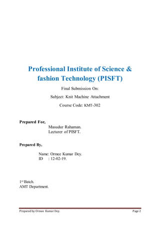 Prepared by Ormee Kumar Dey. Page 2
Professional Institute of Science &
fashion Technology (PISFT)
Final Submission On:
Subject: Knit Machine Attachment
Course Code: KMT-302
Prepared For,
Masudur Rahaman.
Lecturer of PISFT.
Prepared By,
Name: Ormee Kumar Dey.
ID : 12-02-19.
1st Batch.
AMT Department.
 