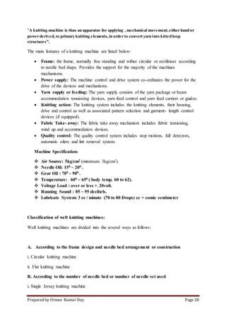 Prepared by Ormee Kumar Dey. Page 28
“A knitting machine is thus an apparatus for applying , mechanical movement,either hand or
power derived, to primary knitting elements, in order to convert yarn into kitted loop
structures”.
The main features of a knitting machine are listed below:
 Frame: the frame, normally free standing and wither circular or rectilinear according
to needle bed shape. Provides the support for the majority of the machines
mechanisms.
 Power supply: The machine control and drive system co-ordinates the power for the
drive of the devices and mechanisms.
 Yarn supply or feeding: The yarn supply consists of the yarn package or beam
accommodation tensioning devices, yarn feed control and yarn feed carriers or guides.
 Knitting action: The knitting system includes the knitting elements, their housing,
drive and control as well as associated pattern selection and garment- length control
devices (if equipped).
 Fabric Take- away: The fabric take away mechanism includes fabric tensioning,
wind up and accommodation devices.
 Quality control: The quality control system includes stop motions, full detectors,
automatic oilers and lint removal system.
Machine Specification:
 Air Source: 5kg/cm2 (minimum 3kg/cm2).
 Needle Oil: 150 ~ 200 .
 Gear Oil : 700 ~ 900 .
 Temperature: 600 ~ 650 ( body temp. 60 to 62).
 Voltage Load : over or less +- 20volt.
 Running Sound : 85 ~ 95 decibels.
 Lubricate System: 3 cc / minute (70 to 80 Drops) cc = comic centimeter
Classification of weft knitting machines:
Weft knitting machines are divided into the several ways as follows:
A. According to the frame design and needle bed arrangement or construction
i. Circular knitting machine
ii. Flat knitting machine
B. According to the number of needle bed or number of needle set used
i. Single Jersey knitting machine
 
