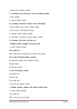 Prepared by Ormee Kumar Dey. Page 29
ii. Double Jersey knitting machine.
C. According to the end product of the weft knitting machine
i. Fabric machine
ii. Garment length machine
D. According to the basic structure of the weft knitting
i. Plain or Single jersey circular knitting machine
ii. Rib Circular or Flat knitting machine
iii. Interlock circular knitting machine
iv. Links-links or Purl flat or circular knitting machine
E. According to the types of needle used
i. Knitting machine equipped with latch needle
a. Circular knitting machine
One needle bed
Plain, Single-Jersey Jacquard, pile and Sliver knit machine
Two needle beds (Dial-cylinder machine)
Rib, Interlock, Double Jersey Jacquard machine
Double cylinder
Purl knitting machine
B. Flat- bed knitting machine
One needle bed
Domestic type
Two needle beds
V-bed, Flat purl knitting machine
ii. Knitting machine equipped with spring bearded needle
a. Circular knitting machine
One needle bed
Sinker wheel, Loop wheel frame
 