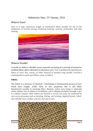 Prepared by Ormee Kumar Dey. Page 3
Submission Date: 23st January, 2016
What is Yarn?
Yarn is a long continuous length of interlocked fibers suitable for use in the
production of textiles sewing crocheting knitting, weaving, embroidery and rope
making.
What is Textile?
A textile or cloth is a flexible woven material consisting of a network of natural or
artificial fibers often referred to as thread or yarn. Yarn is produced by spinning raw
fibers of wool, flax, cotton, or other material to produce long strands. A textile is
anything that is made up of fibers, yarns, or fabrics.
Fabric:
The Fabric is a structure of interlock / interloping or interlacement process of yarn,
which have Length, width, thick or thin properties that is call fabric
Manufactured assembly of interlacing fibers, filaments, and/or yarns having (1) substantial
surface (planar) area in relation to its thickness, and (2) adequate mechanical strength to give
it a cohesive structure. Most fabrics are knitted or woven, but some are produced by
non-woven processes such as braiding, felting, and twisting. Applied loosely, 'fabric'
also includes laces, meshes, and nets. See also textile.
 