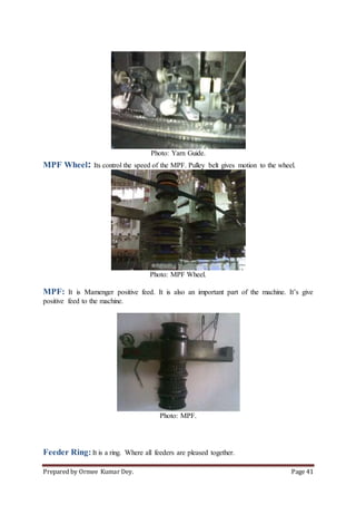 Prepared by Ormee Kumar Dey. Page 41
Photo: Yarn Guide.
MPF Wheel: Its control the speed of the MPF. Pulley belt gives motion to the wheel.
Photo: MPF Wheel.
MPF: It is Mamenger positive feed. It is also an important part of the machine. It’s give
positive feed to the machine.
Photo: MPF.
Feeder Ring: It is a ring. Where all feeders are pleased together.
 