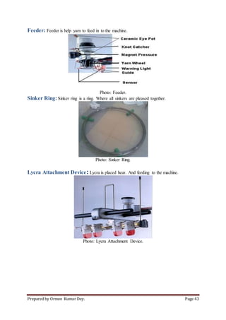 Prepared by Ormee Kumar Dey. Page 43
Feeder: Feeder is help yarn to feed in to the machine.
Photo: Feeder.
Sinker Ring: Sinker ring is a ring. Where all sinkers are pleased together.
Photo: Sinker Ring.
Lycra Attachment Device: Lycra is placed hear. And feeding to the machine.
Photo: Lycra Attachment Device.
 
