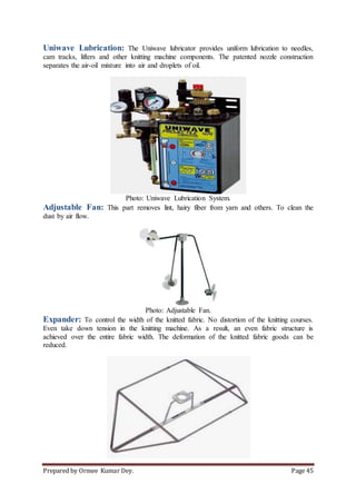 Prepared by Ormee Kumar Dey. Page 45
Uniwave Lubrication: The Uniwave lubricator provides uniform lubrication to needles,
cam tracks, lifters and other knitting machine components. The patented nozzle construction
separates the air-oil mixture into air and droplets of oil.
Photo: Uniwave Lubrication System.
Adjustable Fan: This part removes lint, hairy fiber from yarn and others. To clean the
dust by air flow.
Photo: Adjustable Fan.
Expander: To control the width of the knitted fabric. No distortion of the knitting courses.
Even take down tension in the knitting machine. As a result, an even fabric structure is
achieved over the entire fabric width. The deformation of the knitted fabric goods can be
reduced.
 