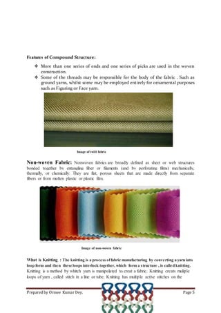 Prepared by Ormee Kumar Dey. Page 5
Features of Compound Structure:
 More than one series of ends and one series of picks are used in the woven
construction.
 Some of the threads may be responsible for the body of the fabric . Such as
ground yarns, whilst some may be employed entirely for ornamental purposes
such as Figuring or Face yarn.
Image of twill fabric
Non-woven Fabric: Nonwoven fabrics are broadly defined as sheet or web structures
bonded together by entangling fiber or filaments (and by perforating films) mechanically,
thermally, or chemically. They are flat, porous sheets that are made directly from separate
fibers or from molten plastic or plastic film.
Image of non-woven fabric
What is Knitting : The knitting is a process offabric manufacturing by converting a yarn into
loop form and then these loops interlock together, which form a structure , is called knitting.
Knitting is a method by whitch yarn is manipulated to creat a fabric. Knitting creats muliple
loops of yarn , called stitch in a line or tube. Knitting has multiple active stitches on the
 