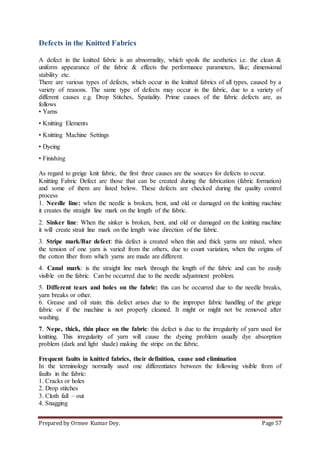 Prepared by Ormee Kumar Dey. Page 57
Defects in the Knitted Fabrics
A defect in the knitted fabric is an abnormality, which spoils the aesthetics i.e. the clean &
uniform appearance of the fabric & effects the performance parameters, like; dimensional
stability etc.
There are various types of defects, which occur in the knitted fabrics of all types, caused by a
variety of reasons. The same type of defects may occur in the fabric, due to a variety of
different causes e.g. Drop Stitches, Spatiality. Prime causes of the fabric defects are, as
follows
• Yarns
• Knitting Elements
• Knitting Machine Settings
• Dyeing
• Finishing
As regard to greige knit fabric, the first three causes are the sources for defects to occur.
Knitting Fabric Defect are those that can be created during the fabrication (fabric formation)
and some of them are listed below. These defects are checked during the quality control
process
1. Needle line: when the needle is broken, bent, and old or damaged on the knitting machine
it creates the straight line mark on the length of the fabric.
2. Sinker line: When the sinker is broken, bent, and old or damaged on the knitting machine
it will create strait line mark on the length wise direction of the fabric.
3. Stripe mark/Bar defect: this defect is created when thin and thick yarns are mixed, when
the tension of one yarn is varied from the others, due to count variation, when the origins of
the cotton fiber from which yarns are made are different.
4. Canal mark: is the straight line mark through the length of the fabric and can be easily
visible on the fabric. Can be occurred due to the needle adjustment problem.
5. Different tears and holes on the fabric: this can be occurred due to the needle breaks,
yarn breaks or other.
6. Grease and oil stain: this defect arises due to the improper fabric handling of the griege
fabric or if the machine is not properly cleaned. It might or might not be removed after
washing.
7. Nepe, thick, thin place on the fabric: this defect is due to the irregularity of yarn used for
knitting. This irregularity of yarn will cause the dyeing problem usually dye absorption
problem (dark and light shade) making the stripe on the fabric.
Frequent faults in knitted fabrics, their definition, cause and elimination
In the terminology normally used one differentiates between the following visible from of
faults in the fabric:
1. Cracks or holes
2. Drop stitches
3. Cloth fall – out
4. Snagging
 