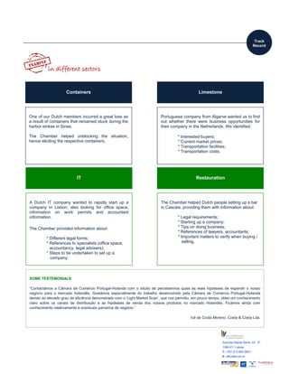 Avenida Infante Santo, 43 - 5º
1399-011 Lisboa
T: +351 213 955 580/1
E: office@ccph.pt
www.ccph.pt
Corporate Members:
LimestoneContainers
Portuguese company from Algarve wanted us to find
out whether there were business opportunities for
their company in the Netherlands. We identified:
* Interested buyers;
* Current market prices;
* Transportation facilities;
* Transportation costs.
One of our Dutch members incurred a great loss as
a result of containers that remained stuck during the
harbor strikes in Sines.
The Chamber helped unblocking the situation,
hence eliciting the respective containers.
IT
A Dutch IT company wanted to rapidly start up a
company in Lisbon, also looking for office space,
information on work permits and accountant
information.
The Chamber provided information about:
* Different legal forms;
* References to specialists (office space,
accountancy, legal advisers);
* Steps to be undertaken to set up a
company.
Restauration
The Chamber helped Dutch people setting up a bar
in Cascais, providing them with information about:
* Legal requirements;
* Starting up a company;
* Tips on doing business;
* References of lawyers, accountants;
* Important matters to verify when buying /
selling.
in different sectors
Track
Record
SOME TESTEMONIALS
“Contactámos a Câmara de Comércio Portugal-Holanda com o intuito de percebermos quais as reais hipóteses de expandir o nosso
negócio para o mercado holandês. Gostámos especialmente do trabalho desenvolvido pela Câmara de Comércio Portugal-Holanda
devido ao elevado grau de eficiência demonstrado com o ‘Light Market Scan’, que nos permitiu, em pouco tempo, obter um conhecimento
claro sobre os canais de distribuição e as hipóteses de venda dos nossos produtos no mercado Holandês. Ficámos ainda com
conhecimento relativamente a eventuais parceiros de negócio.”
Ivã da Costa Moreno, Costa & Costa Lda.
 