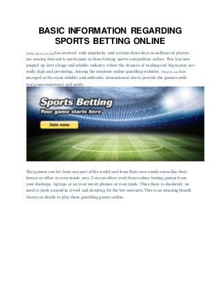 BASIC INFORMATION REGARDING
SPORTS BETTING ONLINE
Online Sports betting has received wide popularity and acclaim these days as millions of players
are coming forward to participate in these betting sports competition online. This has now
popped up into a huge and reliable industry where the chances of making real big money are
really high and promising. Among the umpteen online gambling websites, Playdoit.com has
emerged as the most reliable and authentic international site to provide the gamers with
real game experience and profit.
The gamers can bet from any part of the world and from their own comfy zones like their
homes or office or even inside cars. You can either avail these online betting games from
your desktops, laptops or on your smart phones or even ipads. Thus there is absolutely no
need to push around in crowd and shouting for the bet amounts. This is an amazing benefit
when you decide to play these gambling games online.
 